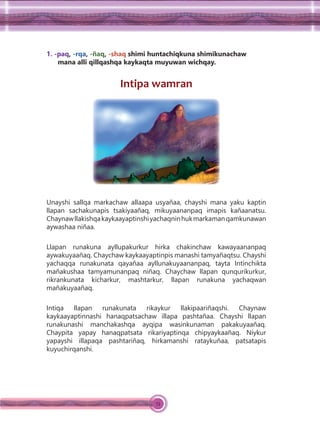 74
1. -paq, -rqa, -ñaq, -shaq shimi huntachiqkuna shimikunachaw
mana alli qillqashqa kaykaqta muyuwan wichqay.
Intipa wamran
Unayshi sallqa markachaw allaapa usyañaa, chayshi mana yaku kaptin
llapan sachakunapis tsakiyaañaq, mikuyaananpaq imapis kañaanatsu.
Chaynawllakishqakaykaayaptinshiyachaqninhukmarkamanqamkunawan
aywashaa niñaa.
Llapan runakuna ayllupakurkur hirka chakinchaw kawayaananpaq
aywakuyaañaq. Chaychaw kaykaayaptinpis manashi tamyañaqtsu. Chayshi
yachaqqa runakunata qayañaa ayllunakuyaananpaq, tayta Intinchikta
mañakushaa tamyamunanpaq niñaq. Chaychaw llapan qunqurikurkur,
rikrankunata kicharkur, mashtarkur, llapan runakuna yachaqwan
mañakuyaañaq.
Intiqa llapan runakunata rikaykur llakipaariñaqshi. Chaynaw
kaykaayaptinnashi hanaqpatsachaw illapa pashtañaa. Chayshi llapan
runakunashi manchakashqa ayqipa wasinkunaman pakakuyaañaq.
Chaypita yapay hanaqpatsata rikariyaptinqa chipyaykaañaq. Niykur
yapayshi illapaqa pashtariñaq, hirkamanshi rataykuñaa, patsatapis
kuyuchirqanshi.
 