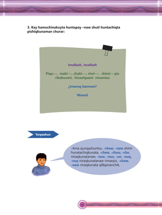 79
3. Kay hamuchinakuyta huntapay –naw shuti huntachiqta
pishiqkunaman churar:
Imallash, imallash
Piqa---, maki---, chaki---, rinri---, shimi---pis
rikakunmi, hinashpami rimantsu
¿Imaraq kanman?
Waanii
-Ama qunqashuntsu, -chaw, -naw shimi
hunatachiqkunata, -choo, -chuu, -chu
niraqkunatanaw, -noo, -nuu, -un, -nuq,
-nuy niraqkunatanaw rimarpis, -chaw,
-naw niraqkunata qillqananchik.
Yarpashun
 