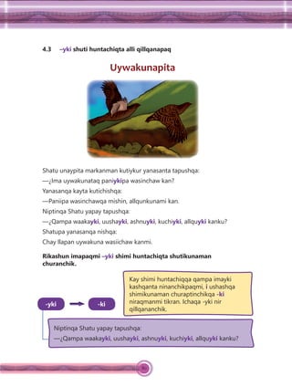 80
4.3 –yki shuti huntachiqta alli qillqanapaq
Uywakunapita
Shatu unaypita markanman kutiykur yanasanta tapushqa:
—¿Ima uywakunataq paniykipa wasinchaw kan?
Yanasanqa kayta kutichishqa:
—Paniipa wasinchawqa mishin, allqunkunami kan.
Niptinqa Shatu yapay tapushqa:
—¿Qampa waakayki, uushayki, ashnuyki, kuchiyki, allquyki kanku?
Shatupa yanasanqa nishqa:
Chay llapan uywakuna wasiichaw kanmi.
Rikashun imapaqmi –yki shimi huntachiqta shutikunaman
churanchik.
Niptinqa Shatu yapay tapushqa:
—¿Qampa waakayki, uushayki, ashnuyki, kuchiyki, allquyki kanku?
-ki
Kay shimi huntachiqqa qampa imayki
kashqanta ninanchikpaqmi, i ushashqa
shimikunaman churaptinchikqa -ki
niraqmanmi tikran. Ichaqa -yki nir
qillqananchik.
-yki
 