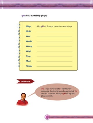 81
–yki shuti huntachiq qillqay.
Allqu Allquykishi Rosapa hakanta suwakushqa.
Mishi .
Wasi .
Waaka .
Wawqi .
Wiqti .
Atuq .
Maki .
Pishqu .
-yki shuti huntachiqta i hanllachaw
ushashqa shutikunaman churaptinchik -ki
niraqmi rimakan, ichaqa -yki niraqtami
qillqananchik.
Yarpashun
 