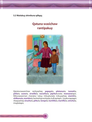 88
5.2 Mañakuy shimikuna qillqay.
Qatuna wasichaw
rantipakuy
Qatukunawasichaw rantiyaañaq: papayata, platanusta, tumatita,
piiñata, uuwata, sirwillata, naranhuta, pipiñukunata, mansanatapis.
Mikunawasiman chariykur tukuy mikuykunata mikuyaañaq: siwichita,
chilkanuta,mariskuta,kankashqawishpata,kulliapitapis. Uryakunapaqpis
rikaayaañaq: siruchuta, piikuta, lampata, karitillata, martilluta, winchata,
imaykatapis.
 
