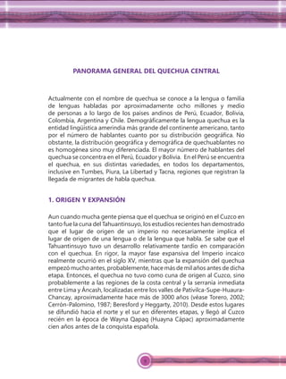 9
PANORAMA GENERAL DEL QUECHUA CENTRAL
Actualmente con el nombre de quechua se conoce a la lengua o familia
de lenguas habladas por aproximadamente ocho millones y medio
de personas a lo largo de los países andinos de Perú, Ecuador, Bolivia,
Colombia, Argentina y Chile. Demográﬁcamente la lengua quechua es la
entidad lingüística amerindia más grande del continente americano, tanto
por el número de hablantes cuanto por su distribución geográﬁca. No
obstante, la distribución geográﬁca y demográﬁca de quechuablantes no
es homogénea sino muy diferenciada. El mayor número de hablantes del
quechua se concentra en el Perú, Ecuador y Bolivia. En el Perú se encuentra
el quechua, en sus distintas variedades, en todos los departamentos,
inclusive en Tumbes, Piura, La Libertad y Tacna, regiones que registran la
llegada de migrantes de habla quechua.
1. ORIGEN Y EXPANSIÓN
Aun cuando mucha gente piensa que el quechua se originó en el Cuzco en
tanto fue la cuna del Tahuantinsuyo, los estudios recientes han demostrado
que el lugar de origen de un imperio no necesariamente implica el
lugar de origen de una lengua o de la lengua que habla. Se sabe que el
Tahuantinsuyo tuvo un desarrollo relativamente tardío en comparación
con el quechua. En rigor, la mayor fase expansiva del Imperio incaico
realmente ocurrió en el siglo XV, mientras que la expansión del quechua
empezó mucho antes, probablemente, hace más de mil años antes de dicha
etapa. Entonces, el quechua no tuvo como cuna de origen al Cuzco, sino
probablemente a las regiones de la costa central y la serranía inmediata
entre Lima y Áncash, localizadas entre los valles de Pativilca-Supe-Huaura-
Chancay, aproximadamente hace más de 3000 años (véase Torero, 2002;
Cerrón-Palomino, 1987; Beresford y Heggarty, 2010). Desde estos lugares
se difundió hacia el norte y el sur en diferentes etapas, y llegó al Cuzco
recién en la época de Wayna Qapaq (Huayna Cápac) aproximadamente
cien años antes de la conquista española.
 