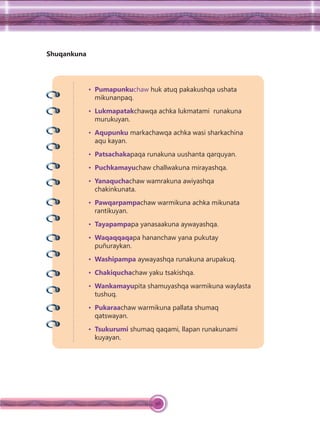 96
Shuqankuna
• Pumapunkuchaw huk atuq pakakushqa ushata
mikunanpaq.
• Lukmapatakchawqa achka lukmatami runakuna
murukuyan.
• Aqupunku markachawqa achka wasi sharkachina
aqu kayan.
• Patsachakapaqa runakuna uushanta qarquyan.
• Puchkamayuchaw challwakuna mirayashqa.
• Yanaquchachaw wamrakuna awiyashqa
chakinkunata.
• Pawqarpampachaw warmikuna achka mikunata
rantikuyan.
• Tayapampapa yanasaakuna aywayashqa.
• Waqaqqaqapa hananchaw yana pukutay
puñuraykan.
• Washipampa aywayashqa runakuna arupakuq.
• Chakiquchachaw yaku tsakishqa.
• Wankamayupita shamuyashqa warmikuna waylasta
tushuq.
• Pukaraachaw warmikuna pallata shumaq
qatswayan.
• Tsukurumi shumaq qaqami, llapan runakunami
kuyayan.
 