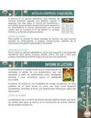 El artículo es un género periodístico que además de
informar pretende expresar una reflexión, opinión o
proponer una tesis sobre un hecho de importancia y
actualidad. Busca también brindar información respecto a
los antecedentes o hechos relacionados con el tema
central que se comenta a fin de ofrecer un contexto
histórico y social más amplio para lector.
Para escribir un artículo no basta investigar los hechos, hay que conocer
también los antecedentes y posibles consecuencias, además de la
información vital sobre los personajes involucrados
Como todos los géneros periodísticos, busca dar respuesta a las preguntas
hipotéticas: Qué, Quién, Cuándo, Dónde, Cómo, Por qué y Para qué,
aunque concediendo el primer lugar a la que sea más importante.
La estrategia es un trabajo escrito que se caracteriza por ser
restringido al análisis de una problemática, que será
abordaba a partir de determinados textos (bibliografía
primaria) y que encontrará apoyo en bibliografía
secundaria.
El informe de lectura es una modalidad de trabajo académico; en otras
palabras, es un texto escrito en prosa que tiene como propósito
fundamental, suministrar al lector una determinada información sobre otro
texto escrito.
La elaboración de un informe de lectura atraviesa distintas etapas, que serán
de utilidad para guiar al alumno en la construcción de buenos informes.
Dichas etapas consisten en:
 