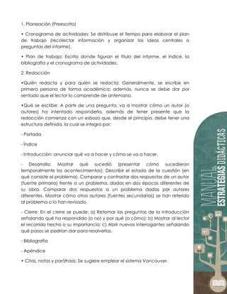 1. Planeación (Preescrito)
• Cronograma de actividades: Se distribuye el tiempo para elaborar el plan
de trabajo (recolectar información y organizar las ideas centrales o
preguntas del informe).
• Plan de trabajo: Escrito donde figuran el título del informe, el índice, la
bibliografía y el cronograma de actividades.
2. Redacción
•Quién redacta y para quién se redacta: Generalmente, se escribe en
primera persona de forma académica; además, nunca se debe dar por
sentado que el lector lo comprende de antemano.
•Qué se escribe: A partir de una pregunta, va a mostrar cómo un autor (o
autores) ha intentado responderla, además de tener presente que la
redacción comienza con un esbozo que, desde el principio, debe tener una
estructura definida, la cual se integra por:
- Portada
- Índice
- Introducción: anunciar qué va a hacer y cómo se va a hacer.
- Desarrollo: Mostrar qué sucedió (presentar cómo sucedieron
temporalmente los acontecimientos). Describir el estado de la cuestión (en
qué consiste el problema). Comparar y contrastar dos respuestas de un autor
(fuente primaria) frente a un problema, dadas en dos épocas diferentes de
su obra. Comparar dos respuestas a un problema dadas por autores
diferentes. Mostrar cómo otros autores (fuentes secundarias) se han referido
al problema o lo han revisado.
- Cierre: En el cierre se puede: a) Retomar las preguntas de la introducción
señalando qué ha respondido (o no) y por qué (o cómo); b) Mostrar al lector
el recorrido hecho o su importancia; c) Abrir nuevos interrogantes señalando
qué pasos se podrían dar para resolverlos.
- Bibliografía
- Apéndice
• Citas, notas y paráfrasis: Se sugiere emplear el sistema Vancouver.
 