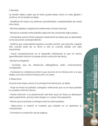 3. Revisión
La revisión debe cuidar que el texto pueda leerse como un todo global y
continuo. En la revisión se debe:
- Simplificar las frases muy extensas (acortándolas o expresándolas de modo
más claro).
- Eliminar palabras y expresiones irrelevantes (o frases hechas).
- Revisar la cohesión entre párrafos (elección de conectores adecuados).
- Comprobar que los títulos expresen claramente las ideas que se desarrollan
en las secciones correspondientes.
- Verificar que cada párrafo exprese una idea central; usar el punto y aparte
sólo cuando pasa de un tema a otro (o cuando añade una idea
importante).
- Hacer recapitulaciones en el desarrollo sintetizando lo que ha hecho
(permitiéndole al lector no perder el hilo conductor del texto).
- Revisar la ortografía.
- Controlar que las referencias bibliográficas estén correctamente
consignadas.
- Corroborar la coherencia entre lo que anuncia en la introducción y lo que
realiza, así como entre la introducción y el cierre.
4. Reescritura
Durante esta etapa, previa a la entrega final del escrito, se debe:
- Pasar en limpio los párrafos corregidos verificando que no se haya perdido
la cohesión entre los mismos.
- Prestar atención a la presentación del texto (que los títulos se destaquen
adecuadamente, que las notas tengan un cuerpo más pequeño).
- Revisar que la portada contenga todos los datos pedidos.
- Seleccionar e imprimir el material que añadirá en el apéndice (si
corresponde).
- Controlar la numeración de las páginas.
 