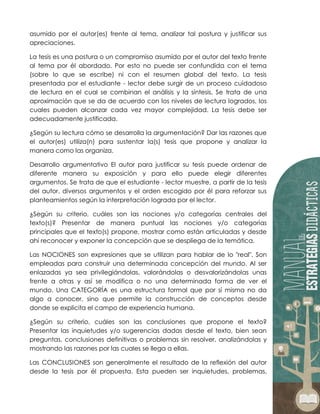 asumido por el autor(es) frente al tema, analizar tal postura y justificar sus
apreciaciones.
La tesis es una postura o un compromiso asumido por el autor del texto frente
al tema por él abordado. Por esto no puede ser confundida con el tema
(sobre lo que se escribe) ni con el resumen global del texto. La tesis
presentada por el estudiante - lector debe surgir de un proceso cuidadoso
de lectura en el cual se combinan el análisis y la síntesis. Se trata de una
aproximación que se da de acuerdo con los niveles de lectura logrados, los
cuales pueden alcanzar cada vez mayor complejidad. La tesis debe ser
adecuadamente justificada.
¿Según su lectura cómo se desarrolla la argumentación? Dar las razones que
el autor(es) utiliza(n) para sustentar la(s) tesis que propone y analizar la
manera como las organiza.
Desarrollo argumentativo El autor para justificar su tesis puede ordenar de
diferente manera su exposición y para ello puede elegir diferentes
argumentos. Se trata de que el estudiante - lector muestre, a partir de la tesis
del autor, diversos argumentos y el orden escogido por él para reforzar sus
planteamientos según la interpretación lograda por el lector.
¿Según su criterio, cuáles son las nociones y/o categorías centrales del
texto(s)? Presentar de manera puntual las nociones y/o categorías
principales que el texto(s) propone, mostrar como están articuladas y desde
ahí reconocer y exponer la concepción que se despliega de la temática.
Las NOCIONES son expresiones que se utilizan para hablar de lo "real". Son
empleadas para construir una determinada concepción del mundo. Al ser
enlazadas ya sea privilegiándolas, valorándolas o desvalorizándolas unas
frente a otras y así se modifica o no una determinada forma de ver el
mundo. Una CATEGORÍA es una estructura formal que por sí misma no da
algo a conocer, sino que permite la construcción de conceptos desde
donde se explicita el campo de experiencia humana.
¿Según su criterio, cuáles son las conclusiones que propone el texto?
Presentar las inquietudes y/o sugerencias dadas desde el texto, bien sean
preguntas, conclusiones definitivas o problemas sin resolver, analizándolas y
mostrando las razones por las cuales se llega a ellas.
Las CONCLUSIONES son generalmente el resultado de la reflexión del autor
desde la tesis por él propuesta. Esta pueden ser inquietudes, problemas,
 