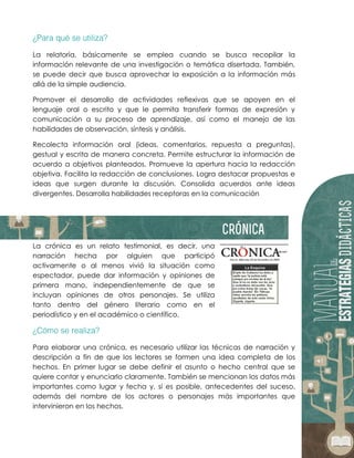 La relatoría, básicamente se emplea cuando se busca recopilar la
información relevante de una investigación o temática disertada. También,
se puede decir que busca aprovechar la exposición a la información más
allá de la simple audiencia.
Promover el desarrollo de actividades reflexivas que se apoyen en el
lenguaje oral o escrito y que le permita transferir formas de expresión y
comunicación a su proceso de aprendizaje, así como el manejo de las
habilidades de observación, síntesis y análisis.
Recolecta información oral (ideas, comentarios, repuesta a preguntas),
gestual y escrita de manera concreta. Permite estructurar la información de
acuerdo a objetivos planteados. Promueve la apertura hacia la redacción
objetiva. Facilita la redacción de conclusiones. Logra destacar propuestas e
ideas que surgen durante la discusión. Consolida acuerdos ante ideas
divergentes. Desarrolla habilidades receptoras en la comunicación
La crónica es un relato testimonial, es decir, una
narración hecha por alguien que participó
activamente o al menos vivió la situación como
espectador, puede dar información y opiniones de
primera mano, independientemente de que se
incluyan opiniones de otros personajes. Se utiliza
tanto dentro del género literario como en el
periodístico y en el académico o científico.
Para elaborar una crónica, es necesario utilizar las técnicas de narración y
descripción a fin de que los lectores se formen una idea completa de los
hechos. En primer lugar se debe definir el asunto o hecho central que se
quiere contar y enunciarlo claramente. También se mencionan los datos más
importantes como lugar y fecha y, si es posible, antecedentes del suceso,
además del nombre de los actores o personajes más importantes que
intervinieron en los hechos.
 