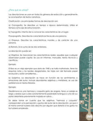 Las descripciones se usan en todos los géneros de redacción y generalmente
se acompañan de textos narrativos.
Clasificación. Las principales formas de descripción son:
a) Cronografía. Se describe un tiempo o época determinado. Utiliza el
tiempo como eje de estructuración.
b) Topografía. Intenta dar a conocer las características de un lugar.
Prosopografía. Describe las características físicas de una persona.
c) Etopeya. Describe las características morales y de carácter de una
persona.
d) Retrato. Es la suma de las dos anteriores.
La descripción puede ser:
a) Objetiva. Se mencionan las características reales, aquellas que cualquier
observador puede captar. Se usa en informes, manuales, textos técnicos y
científicos.
Ejemplo:
El libro es un viejo ejemplar que data de 1940 y se halla maltratado, tiene las
esquinas rotas y los bordes desgastados, las hojas son del llamado papel
revolución y están amarillentas…
b) Subjetiva. La descripción se hace en función de los sentimientos o
emociones del autor. Incluye abundantes adjetivos y metáforas, se usa de
preferencia en textos literarios
Ejemplo:
Desdémona es una hermosa y coqueta gata de angora, tiene un pelaje es
largo y sedoso que cuida constantemente pasándole la lengua o una de sus
patas delanteras previamente mojada en saliva…
Se debe tomar en cuenta que los adjetivos “hermosa y coqueta”
corresponden a la percepción y gustos del autor de la descripción, ya que si
el mismo animal hubiera sido descrito por alguien que detesta a los gatos no
los hubiera empleado.
 