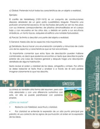 c) Global. Pretende incluir todas las características de un objeto o realidad.
Ejemplo:
El castillo de Heidelberg (1531-1612) es un conjunto de construcciones
dispares alrededor de un gran patio cuadrilátero irregular. Presenta una
profusión ornamental excesiva. En las fachadas del patio se ven los tres pisos
con sus órdenes correspondientes: de pilastras almohadilladas en el cuerpo
bajo y con recuadros en los otros dos, y debido en parte a sus esculturas
simbólicas, un tanto toscas, adquiere el edificio una notable fastuosidad.
d) Parcial. Se limita a describir una parte del objeto o realidad.
f) General. Habla sólo de los aspectos más importantes.
g) Detallada. Busca hacer una enumeración completa y minuciosa de cada
uno de los aspectos y características que se han encontrado.
Es importante comentar que estos tipos de descripción pueden hallarse
combinados, es decir que podemos encontrar un texto que describa la parte
exterior de una casa de manera general y después haga una descripción
detallada de alguna habitación.
Sexto revisar el orden y claridad de las ideas, ortografía y sintaxis. Por último
se debe redactar el texto final y analizar si a través de él será posible
imaginar claramente lo que has descrito.
La síntesis es también otra forma del resumen, pero aún
más abreviada y con una diferencia sustantiva con
este, en ella se puede parafrasear con palabras
propias.
• Redacta con fidelidad, exactitud y claridad.
• Por claridad se entiende la expresión de un sólo punto principal por
párrafo; el uso correcto de los signos de puntuación; el orden en la expresión
de las ideas.
 