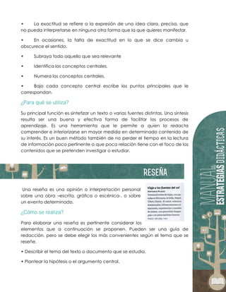 • La exactitud se refiere a la expresión de una idea clara, precisa, que
no pueda interpretarse en ninguna otra forma que la que quieres manifestar.
• En ocasiones, la falta de exactitud en lo que se dice cambia u
obscurece el sentido.
• Subraya todo aquello que sea relevante
• Identifica los conceptos centrales.
• Numera los conceptos centrales.
• Bajo cada concepto central escribe los puntos principales que le
correspondan.
Su principal función es sintetizar un texto o varias fuentes distintas. Una síntesis
resulta ser una buena y efectiva forma de facilitar los procesos de
aprendizaje. Es una herramienta que le permite a quien lo redacta
comprender e interiorizarse en mayor medida en determinado contenido de
su interés. Es un buen método también de no perder el tiempo en la lectura
de información poco pertinente o que poca relación tiene con el foco de los
contenidos que se pretenden investigar o estudiar.
Una reseña es una opinión o interpretación personal
sobre una obra –escrita, gráfica o escénica-, o sobre
un evento determinado.
Para elaborar una reseña es pertinente considerar los
elementos que a continuación se proponen. Pueden ser una guía de
redacción, pero se debe elegir los más convenientes según el tema que se
reseñe.
• Describir el tema del texto o documento que se estudia.
• Plantear la hipótesis o el argumento central.
 