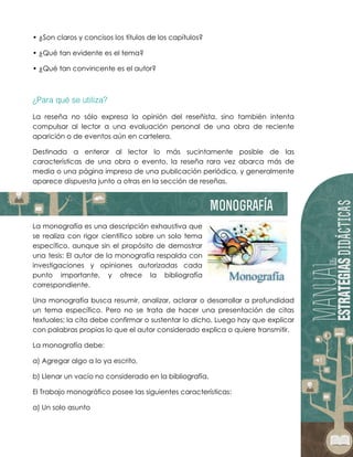• ¿Son claros y concisos los títulos de los capítulos?
• ¿Qué tan evidente es el tema?
• ¿Qué tan convincente es el autor?
La reseña no sólo expresa la opinión del reseñista, sino también intenta
compulsar al lector a una evaluación personal de una obra de reciente
aparición o de eventos aún en cartelera.
Destinada a enterar al lector lo más sucintamente posible de las
características de una obra o evento, la reseña rara vez abarca más de
media o una página impresa de una publicación periódica, y generalmente
aparece dispuesta junto a otras en la sección de reseñas.
La monografía es una descripción exhaustiva que
se realiza con rigor científico sobre un solo tema
específico, aunque sin el propósito de demostrar
una tesis: El autor de la monografía respalda con
investigaciones y opiniones autorizadas cada
punto importante, y ofrece la bibliografía
correspondiente.
Una monografía busca resumir, analizar, aclarar o desarrollar a profundidad
un tema específico. Pero no se trata de hacer una presentación de citas
textuales; la cita debe confirmar o sustentar lo dicho. Luego hay que explicar
con palabras propias lo que el autor considerado explica o quiere transmitir.
La monografía debe:
a) Agregar algo a lo ya escrito,
b) Llenar un vacío no considerado en la bibliografía.
El Trabajo monográfico posee las siguientes características:
a) Un solo asunto
 