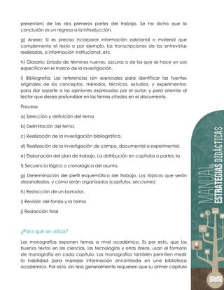 presentan) de las dos primeras partes del trabajo. Se ha dicho que la
conclusión es un regreso a la introducción.
g) Anexo: Si es preciso incorporar información adicional o material que
complementa el texto o por ejemplo, las transcripciones de las entrevistas
realizadas, o información institucional, etc.
h) Glosario: Listado de términos nuevos, oscuros o de los que se hace un uso
específico en el marco de la investigación.
i) Bibliografía: Las referencias son esenciales para identificar las fuentes
originales de los conceptos, métodos, técnicas, estudios, y experimentos;
para dar soporte a las opiniones expresadas por el autor; y para orientar al
lector que desee profundizar en los temas citados en el documento.
Proceso
a) Selección y definición del tema
b) Delimitación del tema.
c) Realización de la investigación bibliográfica.
d) Realización de la investigación de campo, documental o experimental.
e) Elaboración del plan de trabajo. La distribución en capítulos o partes, la
f) Secuencia lógica o cronológica del asunto.
g) Determinación del perfil esquemático del trabajo. Los tópicos que serán
desarrollados, y cómo serán organizados (capítulos, secciones)
h) Redacción de un borrador.
i) Revisión del fondo y la forma
j) Redacción final
Las monografías exponen temas a nivel académico. Es por esto, que los
buenos textos en las ciencias, las tecnologías y otras áreas, usan el formato
de monografía en cada capítulo. Las monografías también permiten medir
la habilidad para manejar información encontrada en una biblioteca
académica. Por esto, las tesis generalmente requieren que su primer capítulo
 