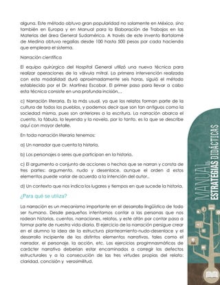 alguna. Este método obtuvo gran popularidad no solamente en México, sino
también en Europa y en Manual para la Elaboración de Trabajos en las
Materias del área General Sudamérica. A través de este invento Bartolomé
de Medina obtuvo regalías desde 100 hasta 500 pesos por cada hacienda
que empleara el sistema.
Narración científica
El equipo quirúrgico del Hospital General utilizó una nueva técnica para
realizar operaciones de la válvula mitral. La primera intervención realizada
con esta modalidad duró aproximadamente seis horas, siguió el método
establecido por el Dr. Martínez Escobar. El primer paso para llevar a cabo
esta técnica consiste en una profunda incisión…
c) Narración literaria. Es la más usual, ya que los relatos forman parte de la
cultura de todos los pueblos, y podemos decir que son tan antiguos como la
sociedad misma, pues son anteriores a la escritura. La narración abarca el
cuento, la fábula, la leyenda y la novela, por lo tanto, es la que se describe
aquí con mayor detalle.
En toda narración literaria tenemos:
a) Un narrador que cuenta la historia.
b) Los personajes o seres que participan en la historia.
c) El argumento o conjunto de acciones o hechos que se narran y consta de
tres partes: argumento, nudo y desenlace, aunque el orden d estos
elementos puede variar de acuerdo a la intención del autor..
d) Un contexto que nos indica los lugares y tiempos en que sucede la historia.
La narración es un mecanismo importante en el desarrollo lingüístico de todo
ser humano. Desde pequeños intentamos contar a las personas que nos
rodean historias, cuentos, narraciones, relatos, y este afán por contar pasa a
formar parte de nuestra vida diaria. El ejercicio de la narración persigue crear
en el alumno la idea de la estructura planteamiento-nudo-desenlace y el
desarrollo incipiente de los distintos elementos narrativos, tales como el
narrador, el personaje, la acción, etc. Los ejercicios progimnasmáticos de
carácter narrativo deberían estar encaminados a corregir los defectos
estructurales y a la consecución de las tres virtudes propias del relato:
claridad, concisión y verosimilitud.
 