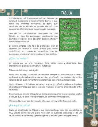 Las fabulas son relatos o composiciones literarias de
longitud moderada o relativamente breve y que
tiene una finalidad instructiva, es decir, que
resultado de la historia se puede deducir una
enseñanza. Comúnmente denominada moraleja.
Una de las características principales de una
fábula, es que los personajes usualmente son
animales u objetos que adoptan características y
habilidades humanas.
El escritor emplea este tipo de personajes con el
objetivo de resaltar o hacer énfasis (de forma
metafórica) en cualidades específicas que los
personajes emplearan para establecer la moraleja.
La fábula por ser una narración, tiene inicio, nudo y desenlace. Lee
atentamente para que estructures tu fábula:
Fábula de la tortuga y el águila
Inicio. Una tortuga, cansada de arrastrar siempre su concha por la tierra,
suplicó al águila la levantase por los aires lo más alto que pudiera. Así lo hizo
la reina de las aves, remontando a la tortuga por encima de las nubes.
Nudo. Al verse a tal altura, la tortuga exclamó: - ¡Qué envidia me tendrán
ahora los animales que por el suelo se mueven, al verme encumbrada entre
las nubes!
Desenlace. Al oír esto el águila fue incapaz de soportar tanta vanidad y soltó
a la ilusa que, al caer sobre peñascos, se deshizo en mil pedazos.
Moraleja. Nunca mires demasiado alto, que no hay brillantes en el cielo.
Dado el significado de fábula y sus características, este tipo de relatos es
muy usado como lectura para niños por su cualidad didáctica y de útil
recurso en la enseñanza y aprendizaje de la lectura para niños pequeños.
 