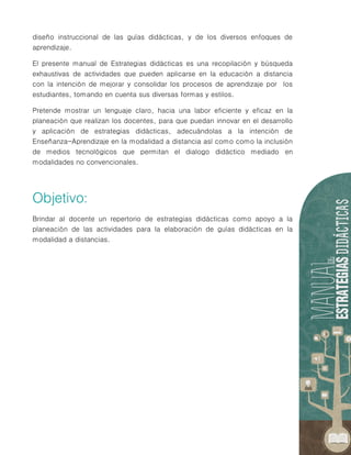 diseño instruccional de las guías didácticas, y de los diversos enfoques de
aprendizaje.
El presente manual de Estrategias didácticas es una recopilación y búsqueda
exhaustivas de actividades que pueden aplicarse en la educación a distancia
con la intención de mejorar y consolidar los procesos de aprendizaje por los
estudiantes, tomando en cuenta sus diversas formas y estilos.
Pretende mostrar un lenguaje claro, hacia una labor eficiente y eficaz en la
planeación que realizan los docentes, para que puedan innovar en el desarrollo
y aplicación de estrategias didácticas, adecuándolas a la intención de
Enseñanza-Aprendizaje en la modalidad a distancia así como como la inclusión
de medios tecnológicos que permitan el dialogo didáctico mediado en
modalidades no convencionales.
Brindar al docente un repertorio de estrategias didácticas como apoyo a la
planeación de las actividades para la elaboración de guías didácticas en la
modalidad a distancias.
 