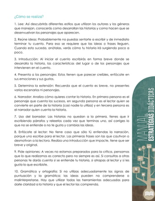 1. Lee: Así descubrirás diferentes estilos que utilizan los autores y los géneros
que manejan, conocerás como desarrollan las historias y como hacen que se
desenvuelvan los personajes que aparecen.
2. Reúne ideas: Probablemente no puedas sentarte a escribir y de inmediato
terminar tu cuento. Para eso se requiere que las ideas o frases lleguen.
Cuando esto suceda, anótalas, verás cómo tu historia irá surgiendo poco a
poco.
3. Introducción: Al iniciar el cuento escribirás en forma breve donde se
desarrolla la historia, las características del lugar o de los personajes que
intervienen en el cuento.
4. Presenta a los personajes: Estos tienen que parecer creíbles, enfócate en
sus emociones y sus gustos.
5. Determina la extensión: Recuerda que el cuento es breve, no presentes
varios escenarios ni personajes.
6. Narrador: Analiza cómo quieres contar la historia. En primera persona es el
personaje que cuenta los sucesos, en segunda persona es el lector quien se
convierte en parte de la historia (casi nadie lo utiliza) y en tercera persona es
el narrador quien cuenta la historia.
7. Uso del borrador: Las historias no quedan a la primera, tienes que ir
escribiendo párrafos y releerlos cada vez que terminas uno, así corriges lo
que no se entiende o no te gusta y cambias las ideas.
8. Enfócate al lector: No tiene caso que sólo tú entiendas la narración,
porque uno escribe para el lector. Las primeras frases son las que cautivan o
desmotivan a la lectora. Realiza una introducción que impacte, tiene que ser
breve y original.
9. Pide opiniones: A veces no estamos preparados para la crítica, pensamos
que lo que realizamos es correcto pero no siempre es así. Si consultas a otras
personas te darás cuenta si se entiende tu historia, si atrapas al lector y si les
gusta lo que escribiste.
10. Gramática y ortografía: Si no utilizas adecuadamente los signos de
puntuación y la gramática; las ideas pueden no comprenderse o
malinterpretarse. Hay que utilizar todas las herramientas adecuadas para
darle claridad a la historia y que el lector las comprenda.
 