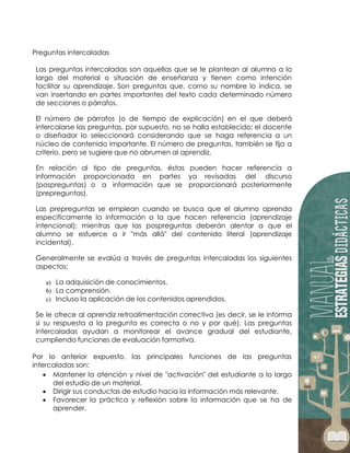 Preguntas intercaladas
Las preguntas intercaladas son aquellas que se le plantean al alumno a lo
largo del material o situación de enseñanza y tienen como intención
facilitar su aprendizaje. Son preguntas que, corno su nombre lo indica, se
van insertando en partes importantes del texto cada determinado número
de secciones o párrafos.
El número de párrafos (o de tiempo de explicación) en el que deberá
intercalarse las preguntas, por supuesto, no se halla establecido; el docente
o diseñador lo seleccionará considerando que se haga referencia a un
núcleo de contenido importante. El número de preguntas, también se fija a
criterio, pero se sugiere que no abrumen al aprendiz.
En relación al tipo de preguntas, éstas pueden hacer referencia a
información proporcionada en partes ya revisadas del discurso
(pospreguntas) o a información que se proporcionará posteriormente
(prepreguntas).
Las prepreguntas se emplean cuando se busca que el alumno aprenda
específicamente la información a la que hacen referencia (aprendizaje
intencional); mientras que las pospreguntas deberán alentar a que el
alumno se esfuerce a ir "más allá" del contenido literal (aprendizaje
incidental).
Generalmente se evalúa a través de preguntas intercaladas los siguientes
aspectos:
a) La adquisición de conocimientos.
b) La comprensión.
c) Incluso la aplicación de los contenidos aprendidos.
Se le ofrece al aprendiz retroalimentación correctiva (es decir, se le informa
si su respuesta a la pregunta es correcta o no y por qué). Las preguntas
intercaladas ayudan a monitorear el avance gradual del estudiante,
cumpliendo funciones de evaluación formativa.
Por lo anterior expuesto, las principales funciones de las preguntas
intercaladas son:
 Mantener la atención y nivel de "activación" del estudiante a lo largo
del estudio de un material.
 Dirigir sus conductas de estudio hacia la información más relevante.
 Favorecer la práctica y reflexión sobre la información que se ha de
aprender.
 
