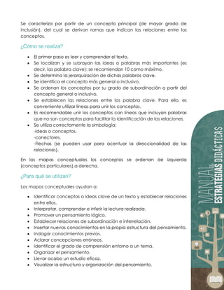 Se caracteriza por partir de un concepto principal (de mayor grado de
inclusión), del cual se derivan ramas que indican las relaciones entre los
conceptos.
 El primer paso es leer y comprender el texto.
 Se localizan y se subrayan las ideas o palabras más importantes (es
decir, las palabra clave): se recomiendan 10 como máximo.
 Se determina la jerarquización de dichas palabras clave.
 Se identifica el concepto más general o inclusivo.
 Se ordenan los conceptos por su grado de subordinación a partir del
concepto general o inclusivo.
 Se establecen las relaciones entre las palabra clave. Para ello, es
conveniente utilizar líneas para unir los conceptos.
 Es recomendable unir los conceptos con líneas que incluyan palabras
que no son conceptos para facilitar la identificación de las relaciones.
 Se utiliza correctamente la simbología:
-Ideas o conceptos.
-conectores.
-Flechas (se pueden usar para acentuar la direccionalidad de las
relaciones).
En los mapas conceptuales los conceptos se ordenan de izquierda
(conceptos particulares).a derecha.
Los mapas conceptuales ayudan a:
 Identificar conceptos o ideas clave de un texto y establecer relaciones
entre ellos.
 Interpretar, comprender e inferir la lectura realizada.
 Promover un pensamiento lógico.
 Establecer relaciones de subordinación e interrelación.
 Insertar nuevos conocimientos en la propia estructura del pensamiento.
 Indagar conocimientos previos.
 Aclarar concepciones erróneas.
 Identificar el grado de comprensión entorno a un tema.
 Organizar el pensamiento.
 Llevar acabo un estudio eficaz.
 Visualizar la estructura y organización del pensamiento.
 