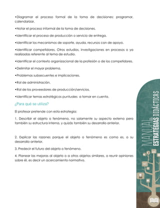 •Diagramar el proceso formal de la toma de decisiones: programar,
calendarizar.
•Notar el proceso informal de la toma de decisiones.
•Identificar el proceso de producción o servicio de entrega.
•Identificar los mecanismos de soporte, ayuda, recursos con de apoyo.
•Identificar competidores. Otros estudios, investigaciones en procesos o ya
realizadas referente al tema de estudio.
•Identificar el contexto organizacional de la profesión o de los competidores.
•Delimitar el mayor problema.
•Problemas subsecuentes e implicaciones.
•Rol de administración.
•Rol de los proveedores de producción/servicios.
•Identificar temas estratégicos puntuales a tomar en cuenta.
El profesor pretende con esta estrategia:
1. Describir el objeto o fenómeno, no solamente su aspecto externo pero
también su estructura interna, y quizás también su desarrollo anterior.
2. Explicar las razones porque el objeto o fenómeno es como es, o su
desarrollo anterior.
3. Predecir el futuro del objeto o fenómeno.
4. Planear las mejoras al objeto o a otros objetos similares, o reunir opiniones
sobre él, es decir un acercamiento normativo.
 