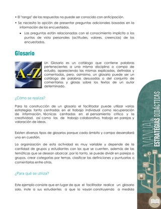 • El "rango" de las respuestas no puede ser conocido con anticipación.
• Se necesita la opción de presentar preguntas adicionales basadas en la
información de los encuestados.
 Las preguntas están relacionadas con el conocimiento implícito o los
puntos de vista personales (actitudes, valores, creencias) de los
encuestados.
Un Glosario es un catálogo que contiene palabras
pertenecientes a una misma disciplina o campo de
estudio, apareciendo las mismas explicadas, definidas y
comentadas, pero, asimismo, un glosario puede ser un
catálogo de palabras desusadas o del conjunto de
comentarios y glosas sobre los textos de un autor
determinado.
Para la construcción de un glosario el facilitador puede utilizar varias
estrategias tanto centradas en el trabajo individual como recuperación
de información, técnicas centradas en el pensamiento crítico y la
creatividad, así como las de trabajo colaborativo, trabajo en parejas y
valoración de ideas.
Existen diversos tipos de glosarios porque cada ámbito y campo desarrollará
uno en cuestión.
La organización de esta actividad es muy variable y depende de la
cantidad de grupos y estudiantes con los que se cuenten, además de las
temáticas que se desean abarcar, por lo tanto, se puede dividir en parejas o
grupos, crear categorías por temas, clasificar las definiciones y puntuarlas o
comentarlas entre otras.
Este ejemplo consiste que en lugar de que el facilitador realice un glosario
solo, inste a sus estudiantes a que lo vayan construyendo a medida
 