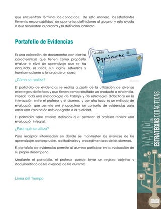 que encuentran términos desconocidos. De esta manera, los estudiantes
tienen la responsabilidad de aportar las definiciones al glosario y esto ayuda
a que recuerden la palabra y la definición correcta.
Es una colección de documentos con ciertas
características que tienen como propósito
evaluar el nivel de aprendizaje que se ha
adquirido, es decir, sus logros, esfuerzos y
transformaciones a lo largo de un curso.
El portafolio de evidencias se realiza a partir de la utilización de diversas
estrategias didácticas y que tienen como resultado un producto o evidencia.
Implica toda una metodología de trabajo y de estrategias didácticas en la
interacción entre el profesor y el alumno, y por otro lado es un método de
evaluación que permite unir y coordinar un conjunto de evidencias para
emitir una valoración más apegada a la realidad.
El portafolio tiene criterios definidos que permiten al profesor realizar una
evaluación integral.
Para recopilar información en donde se manifiesten los avances de los
aprendizajes conceptuales, actitudinales y procedimentales de los alumnos.
El portafolio de evidencias permite al alumno participar en la evaluación de
su propio desempeño.
Mediante el portafolio, el profesor puede llevar un registro objetivo y
documentado de los avances de los alumnos.
 