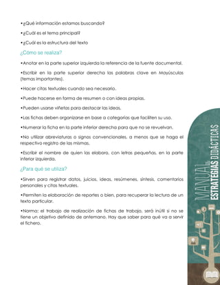 •¿Qué información estamos buscando?
•¿Cuál es el tema principal?
•¿Cuál es la estructura del texto
•Anotar en la parte superior izquierda la referencia de la fuente documental.
•Escribir en la parte superior derecha las palabras clave en Mayúsculas
(temas importantes).
•Hacer citas textuales cuando sea necesario.
•Puede hacerse en forma de resumen o con ideas propias.
•Pueden usarse viñetas para destacar las ideas.
•Las fichas deben organizarse en base a categorías que faciliten su uso.
•Numerar la ficha en la parte inferior derecha para que no se revuelvan.
•No utilizar abreviaturas o signos convencionales, a menos que se haga el
respectivo registro de las mismas.
•Escribir el nombre de quien las elaboro, con letras pequeñas, en la parte
inferior izquierda.
•Sirven para registrar datos, juicios, ideas, resúmenes, síntesis, comentarios
personales y citas textuales.
•Permiten la elaboración de reportes o bien, para recuperar la lectura de un
texto particular.
•Norma: el trabajo de realización de fichas de trabajo, será inútil si no se
tiene un objetivo definido de antemano. Hay que saber para qué va a servir
el fichero.
 