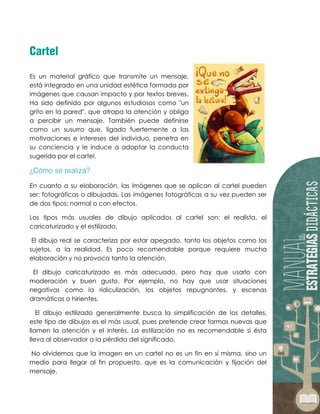 Es un material gráfico que transmite un mensaje,
está integrado en una unidad estética formada por
imágenes que causan impacto y por textos breves.
Ha sido definido por algunos estudiosos como "un
grito en la pared", que atrapa la atención y obliga
a percibir un mensaje. También puede definirse
como un susurro que, ligado fuertemente a las
motivaciones e intereses del individuo, penetra en
su conciencia y le induce a adoptar la conducta
sugerida por el cartel.
En cuanto a su elaboración, las imágenes que se aplican al cartel pueden
ser: fotográficas o dibujadas. Las imágenes fotográficas a su vez pueden ser
de dos tipos: normal o con efectos.
Los tipos más usuales de dibujo aplicados al cartel son: el realista, el
caricaturizado y el estilizado.
El dibujo real se caracteriza por estar apegado, tanto los objetos como los
sujetos, a la realidad. Es poco recomendable porque requiere mucha
elaboración y no provoca tanto la atención.
El dibujo caricaturizado es más adecuado, pero hay que usarlo con
moderación y buen gusto. Por ejemplo, no hay que usar situaciones
negativas como la ridiculización, los objetos repugnantes, y escenas
dramáticas o hirientes.
El dibujo estilizado generalmente busca la simplificación de los detalles,
este tipo de dibujos es el más usual, pues pretende crear formas nuevas que
llamen la atención y el interés. La estilización no es recomendable si ésta
lleva al observador a la pérdida del significado.
No olvidemos que la imagen en un cartel no es un fin en sí misma, sino un
medio para llegar al fin propuesto, que es la comunicación y fijación del
mensaje.
 