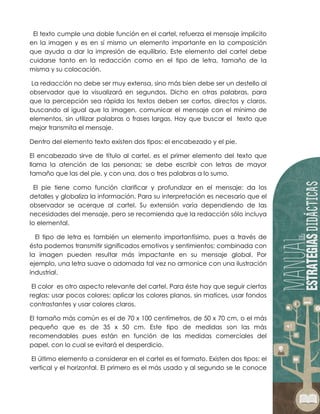 El texto cumple una doble función en el cartel, refuerza el mensaje implícito
en la imagen y es en sí mismo un elemento importante en la composición
que ayuda a dar la impresión de equilibrio. Este elemento del cartel debe
cuidarse tanto en la redacción como en el tipo de letra, tamaño de la
misma y su colocación.
La redacción no debe ser muy extensa, sino más bien debe ser un destello al
observador que la visualizará en segundos. Dicho en otras palabras, para
que la percepción sea rápida los textos deben ser cortos, directos y claros,
buscando al igual que la imagen, comunicar el mensaje con el mínimo de
elementos, sin utilizar palabras o frases largas. Hay que buscar el texto que
mejor transmita el mensaje.
Dentro del elemento texto existen dos tipos: el encabezado y el pie.
El encabezado sirve de título al cartel, es el primer elemento del texto que
llama la atención de las personas; se debe escribir con letras de mayor
tamaño que las del pie, y con una, dos o tres palabras a lo sumo.
El pie tiene como función clarificar y profundizar en el mensaje: da los
detalles y globaliza la información. Para su interpretación es necesario que el
observador se acerque al cartel. Su extensión varía dependiendo de las
necesidades del mensaje, pero se recomienda que la redacción sólo incluya
lo elemental.
El tipo de letra es también un elemento importantísimo, pues a través de
ésta podemos transmitir significados emotivos y sentimientos; combinada con
la imagen pueden resultar más impactante en su mensaje global. Por
ejemplo, una letra suave o adornada tal vez no armonice con una ilustración
industrial.
El color es otro aspecto relevante del cartel. Para éste hay que seguir ciertas
reglas: usar pocos colores; aplicar los colores planos, sin matices, usar fondos
contrastantes y usar colores claros.
El tamaño más común es el de 70 x 100 centímetros, de 50 x 70 cm, o el más
pequeño que es de 35 x 50 cm. Este tipo de medidas son las más
recomendables pues están en función de las medidas comerciales del
papel, con lo cual se evitará el desperdicio.
El último elemento a considerar en el cartel es el formato. Existen dos tipos: el
vertical y el horizontal. El primero es el más usado y al segundo se le conoce
 