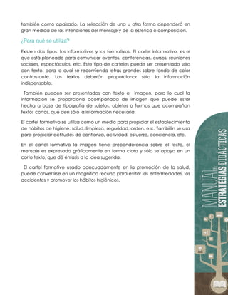 también como apaisado. La selección de una u otra forma dependerá en
gran medida de las intenciones del mensaje y de la estética o composición.
Existen dos tipos: los informativos y los formativos. El cartel informativo, es el
que está planeado para comunicar eventos, conferencias, cursos, reuniones
sociales, espectáculos, etc. Este tipo de carteles puede ser presentado sólo
con texto, para lo cual se recomienda letras grandes sobre fondo de color
contrastante. Los textos deberán proporcionar sólo la información
indispensable.
También pueden ser presentados con texto e imagen, para lo cual la
información se proporciona acompañada de imagen que puede estar
hecha a base de tipografía de sujetos, objetos o formas que acompañan
textos cortos, que den sólo la información necesaria.
El cartel formativo se utiliza como un medio para propiciar el establecimiento
de hábitos de higiene, salud, limpieza, seguridad, orden, etc. También se usa
para propiciar actitudes de confianza, actividad, esfuerzo, conciencia, etc.
En el cartel formativo la imagen tiene preponderancia sobre el texto, el
mensaje es expresado gráficamente en forma clara y sólo se apoya en un
corto texto, que dé énfasis a la idea sugerida.
El cartel formativo usado adecuadamente en la promoción de la salud,
puede convertirse en un magnífico recurso para evitar las enfermedades, los
accidentes y promover los hábitos higiénicos.
 
