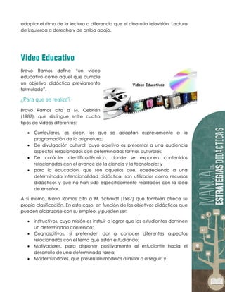 adaptar el ritmo de la lectura a diferencia que el cine o la televisión. Lectura
de izquierda a derecha y de arriba abajo.
Bravo Ramos define “un vídeo
educativo como aquel que cumple
un objetivo didáctico previamente
formulado”.
Bravo Ramos cita a M. Cebrián
(1987), que distingue entre cuatro
tipos de vídeos diferentes:
 Curriculares, es decir, los que se adaptan expresamente a la
programación de la asignatura;
 De divulgación cultural, cuyo objetivo es presentar a una audiencia
aspectos relacionados con determinadas formas culturales;
 De carácter científico-técnico, donde se exponen contenidos
relacionados con el avance de la ciencia y la tecnología; y
 para la educación, que son aquellos que, obedeciendo a una
determinada intencionalidad didáctica, son utilizados como recursos
didácticos y que no han sido específicamente realizados con la idea
de enseñar.
A sí mismo, Bravo Ramos cita a M. Schmidt (1987) que también ofrece su
propia clasificación. En este caso, en función de los objetivos didácticos que
pueden alcanzarse con su empleo, y pueden ser:
 instructivos, cuya misión es instruir o lograr que los estudiantes dominen
un determinado contenido;
 Cognoscitivos, si pretenden dar a conocer diferentes aspectos
relacionados con el tema que están estudiando;
 Motivadores, para disponer positivamente al estudiante hacia el
desarrollo de una determinada tarea;
 Modernizadores, que presentan modelos a imitar o a seguir; y
 