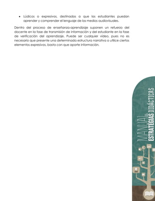  Lúdicos o expresivos, destinados a que los estudiantes puedan
aprender y comprender el lenguaje de los medios audiovisuales.
Dentro del proceso de enseñanza-aprendizaje suponen un refuerzo del
docente en la fase de transmisión de información y del estudiante en la fase
de verificación del aprendizaje. Puede ser cualquier vídeo, pues no es
necesario que presente una determinada estructura narrativa o utilice ciertos
elementos expresivos, basta con que aporte información.
 