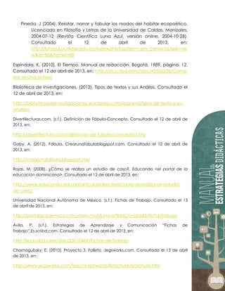 Pineda, J (2004). Relatar, narrar y fabular los modos del habitar ecopoético.
Licenciado en Filosofía y Letras de la Universidad de Caldas. Manizales,
2004-07-12 (Revista Científica Luna Azul, versión online. 2004-10-28).
Consultado el 12 de abril de 2013, en:
http://lunazul.ucaldas.edu.co/index.php?option=com_content&task=vie
w&id=88&Itemid=88
Espindola, K. (2010). El Tiempo, Manual de redacción. Bogotá, 1989, página. 12.
Consultado el 12 de abril de 2013, en: http://es.scribd.com/doc/42550236/Como-
Hacer-Una-Sintesis
Biblioteca de Investigaciones, (2012). Tipos de textos y sus Análisis. Consultado el
12 de abril de 2013, en:
http://bibliotecadeinvestigaciones.wordpress.com/espanol/tipos-de-texto-y-su-
analisis/
Divertilecturas.com, (s.f.). Definición de Fábula-Concepto. Consultado el 12 de abril de
2013, en:
http://divertilectura.com/definicion-de-fabula-concepto.html
Gaby. A. (2012). Fábula. Crearunafabulablogspot.com. Consultado el 12 de abril de
2013, en:
http://crearunafabula.blogspot.mx/
Rojas, M. (2008). ¿Cómo se realiza un estudio de caso?. Educando <el portal de la
educación dominicana>. Consultado el 12 de abril de 2013, en:
http://www.educando.edu.do/articulos/directivo/como-se-realiza-un-estudio-
de-caso/
Universidad Nacional Autónoma de México. (s.f.). Fichas de Trabajo. Consultado el 13
de abril de 2013, en:
http://portalacademico.cch.unam.mx/alumno/tlriid2/unidad3/fichasTrabajo
Ávila, P. (s.f.). Estrategias de Aprendizaje y Comunicación “Fichas de
Trabajo”.Es.scribd.com. Consultado el 12 de abril de 2013, en:
http://es.scribd.com/doc/23010469/Fichas-de-Trabajo
Chornogubsky, E. (2010). Proyecto 3. Folleto. Jegsworks.com. Consultado el 13 de abril
de 2013, en:
http://www.jegsworks.com/lessons-sp/words/brochure/brochure.htm
 