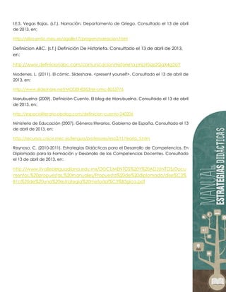 I.E.S. Vegas Bajas. (s.f.). Narración. Departamento de Griego. Consultado el 13 de abril
de 2013, en:
http://aliso.pntic.mec.es/agalle17/progym/narracion.html
Definicion ABC. (s.f.) Definición De Historieta. Consultado el 13 de abril de 2013,
en:
http://www.definicionabc.com/comunicacion/historieta.php#ixzz2QqX4g2aY
Modenes, L. (2011). El cómic. Slideshare, <present yourself>. Consultado el 13 de abril de
2013, en:
http://www.slideshare.net/MODENES83/el-cmic-8053776
Marubuelna (2009). Definición Cuento. El blog de Marubuelna. Consultado el 13 de abril
de 2013, en:
http://espacioliterario.obolog.com/definicion-cuento-240206
Ministerio de Educación (2007). Géneros literarios. Gobierno de España. Consultado el 13
de abril de 2013, en:
http://recursos.cnice.mec.es/lengua/profesores/eso2/t1/teoria_5.htm
Reynoso, C. (2010-2011). Estrategias Didácticas para el Desarrollo de Competencias. En
Diplomado para la Formación y Desarrollo de las Competencias Docentes. Consultado
el 13 de abril de 2013, en:
http://www.itvalledelguadiana.edu.mx/DOCUMENTOS%20Y%20ADJUNTOS/Docu
mentos,%20propuestas,%20manuales/Propuesta%20de%20diplomado/dise%C3%
B1o%20de%20una%20estrategia%20metodol%C3%B3gica.pdf
 