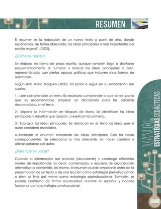 El resumen es la redacción de un nuevo texto a partir de otro, donde
exponemos, de forma abreviada, las ideas principales o más importantes del
escrito original” (CICE).
Se elabora en forma de prosa escrita, aunque también llega a diseñarse
esquemáticamente al numerar o marcar las ideas principales; o bien,
representándolo con ciertos apoyos gráficos que incluyen otras formas de
redacción.
Según Ana María Maqueo (2000), los pasos a seguir en su elaboración son
cuatro:
1.- Leer con atención un texto: Es necesario comprender lo que se lee, por lo
que es recomendable emplear un diccionario para las palabras
desconocidas en el texto.
2.- Separar la información en bloques de ideas: Se identifican las ideas
principales y aquellas que apoyan o explican las primeras.
3.- Subrayar las ideas principales: Se destacan en el texto las ideas que el
autor considera esenciales.
4.-Redactar el resumen enlazando las ideas principales Con los nexos
correspondientes: Se selecciona lo más relevante, sin hacer cambios o
alterar palabras del autor.
Cuando la información sea extensa (abundante) y contenga diferentes
niveles de importancia; es decir, condensada, y requiera de organización
alternativa al contenido. Así mismo, el resumen puede emplearse antes de la
presentación de un texto o de una lección como estrategia preinstruccional;
o bien, al final del mismo como estrategia posinstruccional. También, es
posible construirlo de forma acumulativa durante la sección, y hacerlo
funcionar como estrategia construccional.
 