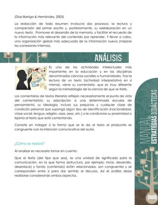 (Díaz-Barriga & Hernández, 2003)
La redacción de todo resumen involucra dos procesos: la lectura y
comprensión del primer escrito y, posteriormente, su reelaboración en un
nuevo texto. Promover el desarrollo de la memoria, y facilitar el recuerdo de
la información más relevante del contenido por aprender. Y llevar a cabo,
una organización global más adecuada de la información nueva (mejorar
las conexiones internas).
Es una de las actividades intelectuales más
importantes en la educación y en las disciplinas
denominadas ciencias sociales o humanidades. Tras la
lectura de un texto (actividad interpretativa en sí
misma), viene su comentario, que es muy diferente
según la metodología de la ciencia de que se trate.
Los comentarios de textos literarios reflejan necesariamente el punto de vista
del comentarista: su adscripción a una determinada escuela de
pensamiento, su ideología, incluso sus prejuicios y cualquier clase de
condición personal que suponga algún tipo de identificación (nacionalidad,
clase social, lengua, religión, raza, sexo, etc.) o le condicione su proximidad o
lejanía al texto que está comentando.
Consiste en indagar si la forma que se le da al texto al producirlo es
congruente con la intención comunicativa del autor.
Al analizar es necesario tomar en cuenta:
Que el texto (del tipo que sea), es una unidad de significado para la
comunicación, en la que forma (estructura, por ejemplo: inicio, desarrollo,
desenlace) y fondo (contenido) están relacionados, son congruentes y se
corresponden entre sí para dar sentido al discurso. Así el análisis debe
realizarse considerando ambos aspectos.
 