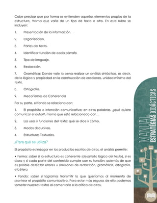 Cabe precisar que por forma se entienden aquellos elementos propios de la
estructura, misma que varía de un tipo de texto a otro. En este rubro se
incluyen:
1. Presentación de la información.
2. Organización.
3. Partes del texto.
4. Identificar función de cada párrafo
5. Tipo de lenguaje.
6. Redacción.
7. Gramática: Donde vale la pena realizar un análisis sintáctico, es decir,
de la lógica y propiedad en la construcción de oraciones, unidad mínima del
texto.
8. Ortografía.
9. Mecanismos de Coherencia
Por su parte, el fondo se relaciona con:
1. El propósito o intención comunicativa; en otras palabras, ¿qué quiere
comunicar el autor?, mismo que está relacionado con…
2. Los usos y funciones del texto: qué se dice y cómo.
3. Modos discursivos.
4. Estructuras Textuales.
El propósito es indagar en los productos escritos de otros, el análisis permite:
• Forma: saber si la estructura es coherente (desarrollo lógico del texto), si es
clara y si cada parte del contenido cumple con su función; además de que
es posible detectar errores u omisiones de redacción, gramática, ortografía,
etcétera
• Fondo: saber si logramos transmitir lo que queríamos al momento de
plantear el propósito comunicativo. Para estar más seguros de ello podemos
someter nuestros textos al comentario o la crítica de otros.
 