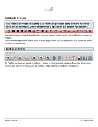 Instalando Evernote

 Para instalar Evernote en nuestro Mac, hemos de proceder como siempre, hacemos
 doble clic en la imagen .DMG y arrastramos la aplicación a la carpeta Aplicaciones


Una vez hayamos instalado la aplicación, veremos que en nuestro menú, hay un elefante, como en la
imágen.
Desde el mismo podemos añadir notas nuevas, pegar como nota culaquier cosa que copiemos, tomar
capturas de pantalla, etc.

 Tambien en Firefox




En Firefox, tambien nos saldrá el elefante, y desde el podemos crear notas en Evernote, de la misma
manera que con el del menú, pero de cualquier página por la que estemos navegando.




Manual Evernote - 12                                                                  (C) Joaquin 2009
 