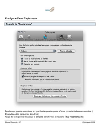 Configuración -> Capturando

 Pestaña de "Capturando"




Desde aquí, podéis seleccionar en que libreta queréis que se añadan por defecto las nuevas notas. (
Después podéis cambiarlas de Libreta)
Abajo del todo podéis descargar el elefante para Firefox e instalarlo (Muy recomendado)

Manual Evernote - 17                                                                   (C) Joaquin 2009
 