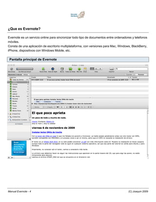 ¿Que es Evernote?

Evernote es un servicio online para sincronizar todo tipo de documentos entre ordenadores y telefonos
móviles.
Consta de una aplicación de escritorio multiplataforma, con versiones para Mac, Windows, BlackBerry,
iPhone, dispositivos con Windows Mobile, etc.

 Pantalla principal de Evernote




Manual Evernote - 4                                                                    (C) Joaquin 2009
 