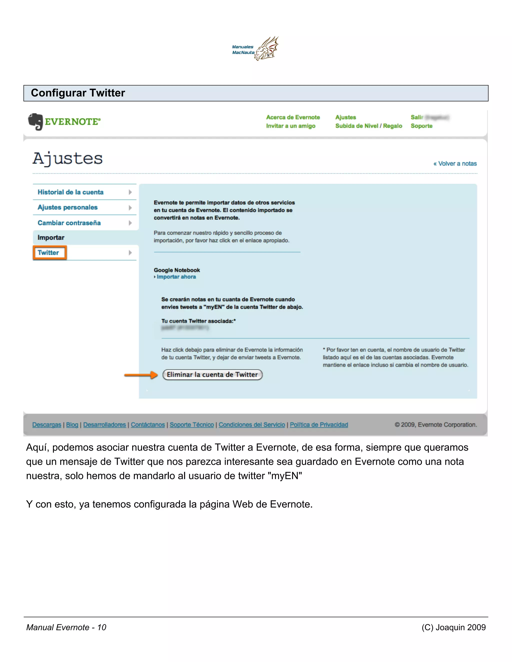 Configurar Twitter




Aquí, podemos asociar nuestra cuenta de Twitter a Evernote, de esa forma, siempre que queramos
que un mensaje de Twitter que nos parezca interesante sea guardado en Evernote como una nota
nuestra, solo hemos de mandarlo al usuario de twitter "myEN"

Y con esto, ya tenemos configurada la página Web de Evernote.




Manual Evernote - 10                                                                (C) Joaquin 2009
 