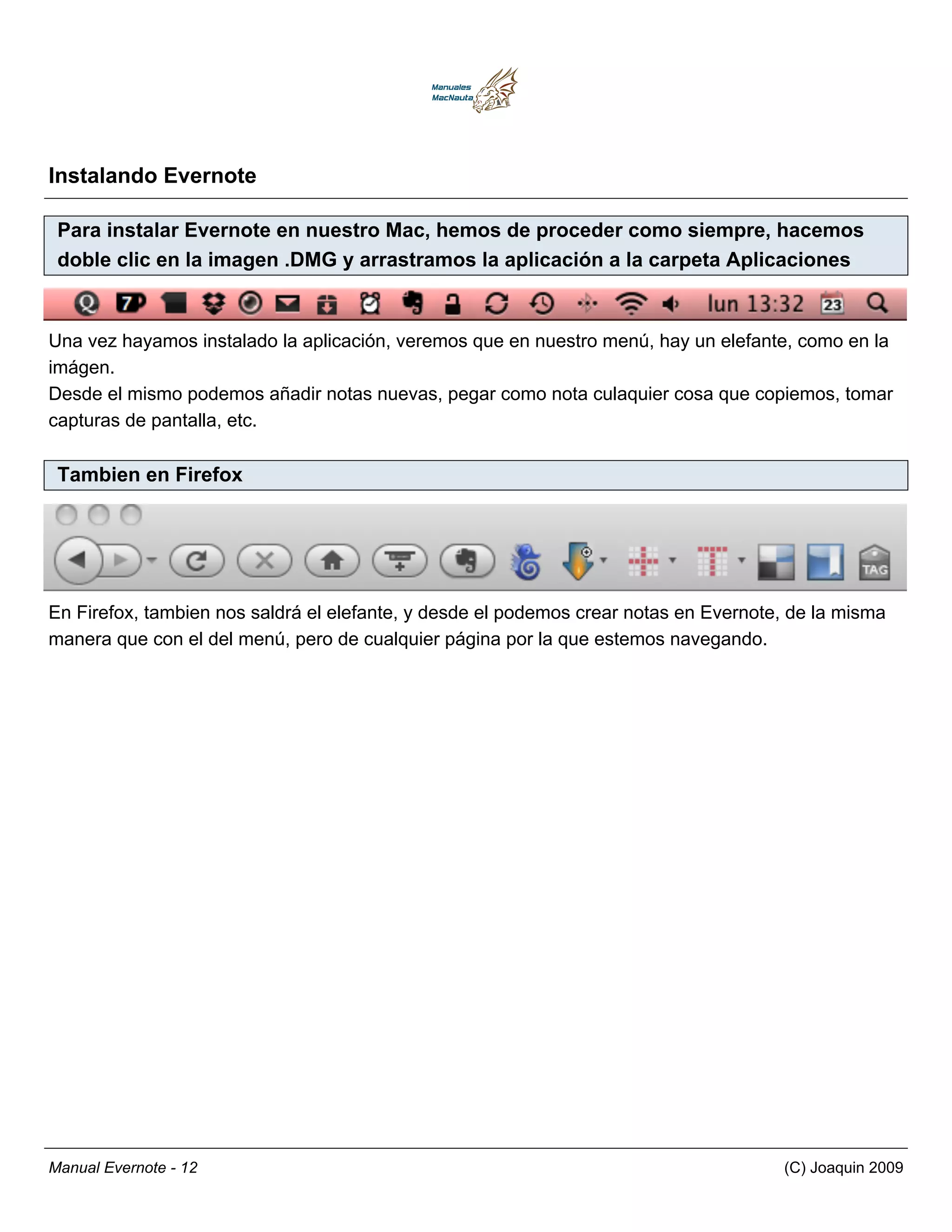 Instalando Evernote

 Para instalar Evernote en nuestro Mac, hemos de proceder como siempre, hacemos
 doble clic en la imagen .DMG y arrastramos la aplicación a la carpeta Aplicaciones


Una vez hayamos instalado la aplicación, veremos que en nuestro menú, hay un elefante, como en la
imágen.
Desde el mismo podemos añadir notas nuevas, pegar como nota culaquier cosa que copiemos, tomar
capturas de pantalla, etc.

 Tambien en Firefox




En Firefox, tambien nos saldrá el elefante, y desde el podemos crear notas en Evernote, de la misma
manera que con el del menú, pero de cualquier página por la que estemos navegando.




Manual Evernote - 12                                                                  (C) Joaquin 2009
 