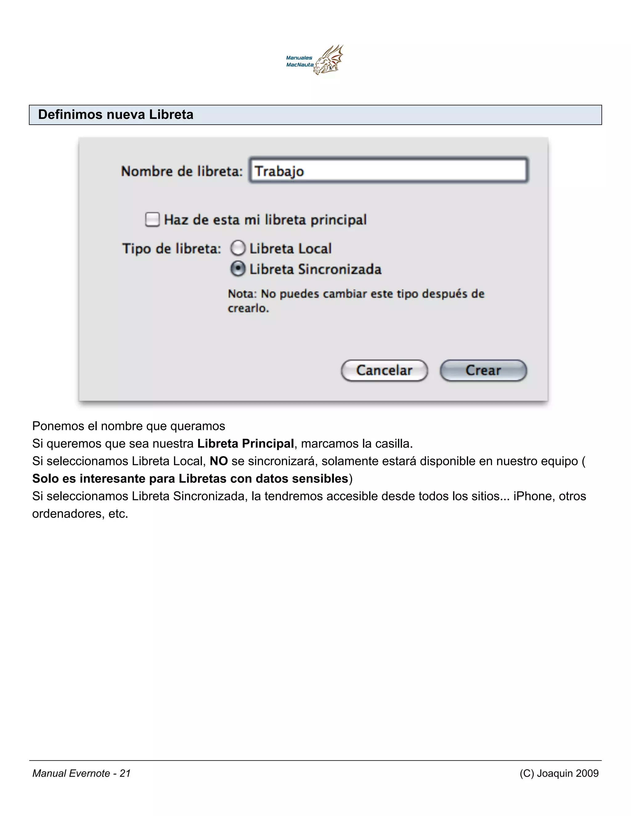 Definimos nueva Libreta




Ponemos el nombre que queramos
Si queremos que sea nuestra Libreta Principal, marcamos la casilla.
Si seleccionamos Libreta Local, NO se sincronizará, solamente estará disponible en nuestro equipo (
Solo es interesante para Libretas con datos sensibles)
Si seleccionamos Libreta Sincronizada, la tendremos accesible desde todos los sitios... iPhone, otros
ordenadores, etc.




Manual Evernote - 21                                                                    (C) Joaquin 2009
 