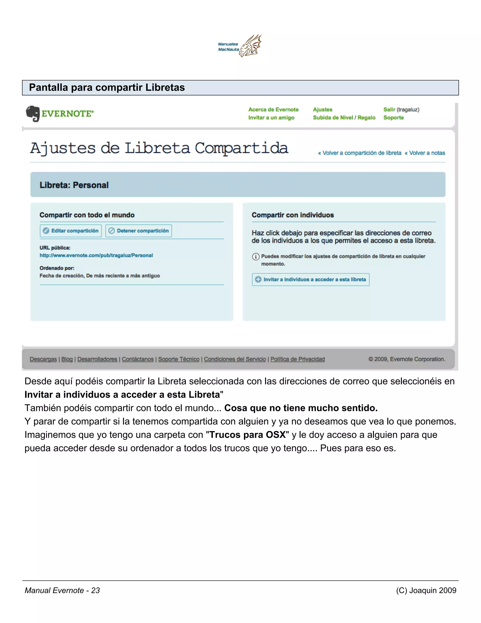 Pantalla para compartir Libretas




Desde aquí podéis compartir la Libreta seleccionada con las direcciones de correo que seleccionéis en
Invitar a individuos a acceder a esta Libreta"
También podéis compartir con todo el mundo... Cosa que no tiene mucho sentido.
Y parar de compartir si la tenemos compartida con alguien y ya no deseamos que vea lo que ponemos.
Imaginemos que yo tengo una carpeta con "Trucos para OSX" y le doy acceso a alguien para que
pueda acceder desde su ordenador a todos los trucos que yo tengo.... Pues para eso es.




Manual Evernote - 23                                                                  (C) Joaquin 2009
 