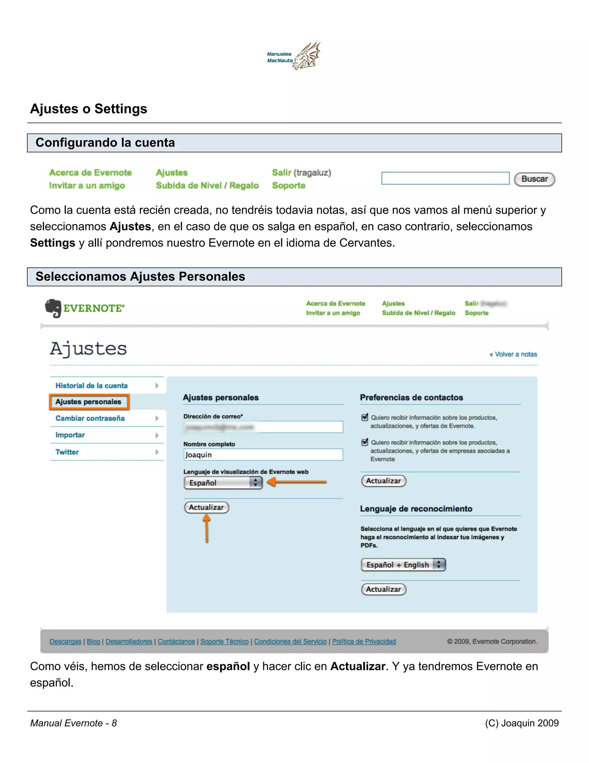 Ajustes o Settings

 Configurando la cuenta




Como la cuenta está recién creada, no tendréis todavia notas, así que nos vamos al menú superior y
seleccionamos Ajustes, en el caso de que os salga en español, en caso contrario, seleccionamos
Settings y allí pondremos nuestro Evernote en el idioma de Cervantes.

 Seleccionamos Ajustes Personales




Como véis, hemos de seleccionar español y hacer clic en Actualizar. Y ya tendremos Evernote en
español.


Manual Evernote - 8                                                                   (C) Joaquin 2009
 