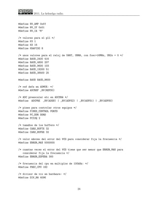 2011, La kehuelga radio.


#define NV_AMP 0xff
#define NV_IF 0x01
#define NV_IA ’M’

/* valores para el pll */
#define KV 1
#define KS 16
#define KRAPIDO 8

/* unos   valores para el reloj de UART, UBRR, con fosc=16MHz, UB2x = 0 */
#define   BAUD_2400 416
#define   BAUD_4800 207
#define   BAUD_9600 103
#define   BAUD_19200 51
#define   BAUD_38400 25

#define BAUD BAUD_9600

/* ref defs en ADMUX: */
#define ADCREF _BV(REFS0)

/* ADC preescaler etc en ADCSRA */
#define ADCPRE _BV(ADEN) | _BV(ADPS2) | _BV(ADPS1) | _BV(ADPS0)

/* pines para controlar otros equipos */
#define PINES_CONTROL PORTD
#define PC_DDR DDRD
#define PCIZQ 2

/* tamaños de los buffers */
#define CARS_BUFTX 32
#define CARS_BUFRX 32

/* valor máximo del error del VCO para considerar fija la frecuencia */
#define ERROR_MAX 5000000

/* cuantas veces el error del VCO tiene que ser menor que ERROR_MAX para
   considerar fija la frecuencia */
#define ERROR_ESPERA 300

/* frecuencia del cpu en multiplos de 100kHz: */
#define FREC_CPU 160

/* divisor de vco en hardware: */
#define DIV_HW 4096



                                           26
 