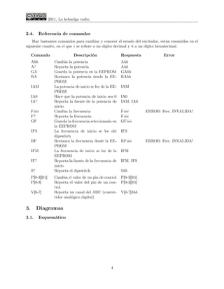2011, La kehuelga radio.


2.4.         Referencia de comandos
    Hay bastantes comandos para cambiar y conocer el estado del excitador, están resumidos en el
siguiente cuadro, en el que i se reﬁere a un dígito decimal y h a un dígito hexadecimal.

     Comando                    Descripción                   Respuesta            Error
     Ahh             Cambia la potencia                       Ahh
     A?              Reporta la potencia                      Ahh
     GA              Guarda la potencia en la EEPROM          GAhh
     RA              Restaura la potencia desde la EE-        RAhh
                     PROM
     IAM             La potencia de inicio se lee de la EE-   IAM
                     PROM
     IA0             Hace que la potencia de inicio sea 0     IA0
     IA?             Reporta la fuente de la potencia de      IAM, IA0
                     inicio
     Fiiii           Cambia la frecuencia                     Fiiii        ERROR: Frec. INVALIDA!
     F?              Reporta la frecuencia                    Fiiii
     GF              Guarda la frecuencia seleccionada en     GFiiii
                     la EEPROM
     IFS             La frecuencia de inicio se lee del       IFS
                     dipswitch
     RF              Restaura la frecuencia desde la EE-      RFiiii       ERROR: Frec. INVALIDA!
                     PROM
     IFM             La frecuencia de inicio se lee de la     IFM
                     EEPROM
     IF?             Reporta la fuente de la frecuencia de    IFM, IFS
                     inicio
     S?              Reporta el dipswitch                     Shh
     P[0-3][01]      Cambia el valor de un pin de control     P[0-3][01]
     P[0-3]          Reporta el valor del pin de un con-      P[0-3][01]
                     trol
     V[0-7]          Reporta un canal del ADC (conver-        V[0-7]hhh
                     tidor analógico digital)

3.        Diagramas
3.1.         Esquemático




                                                       4
 