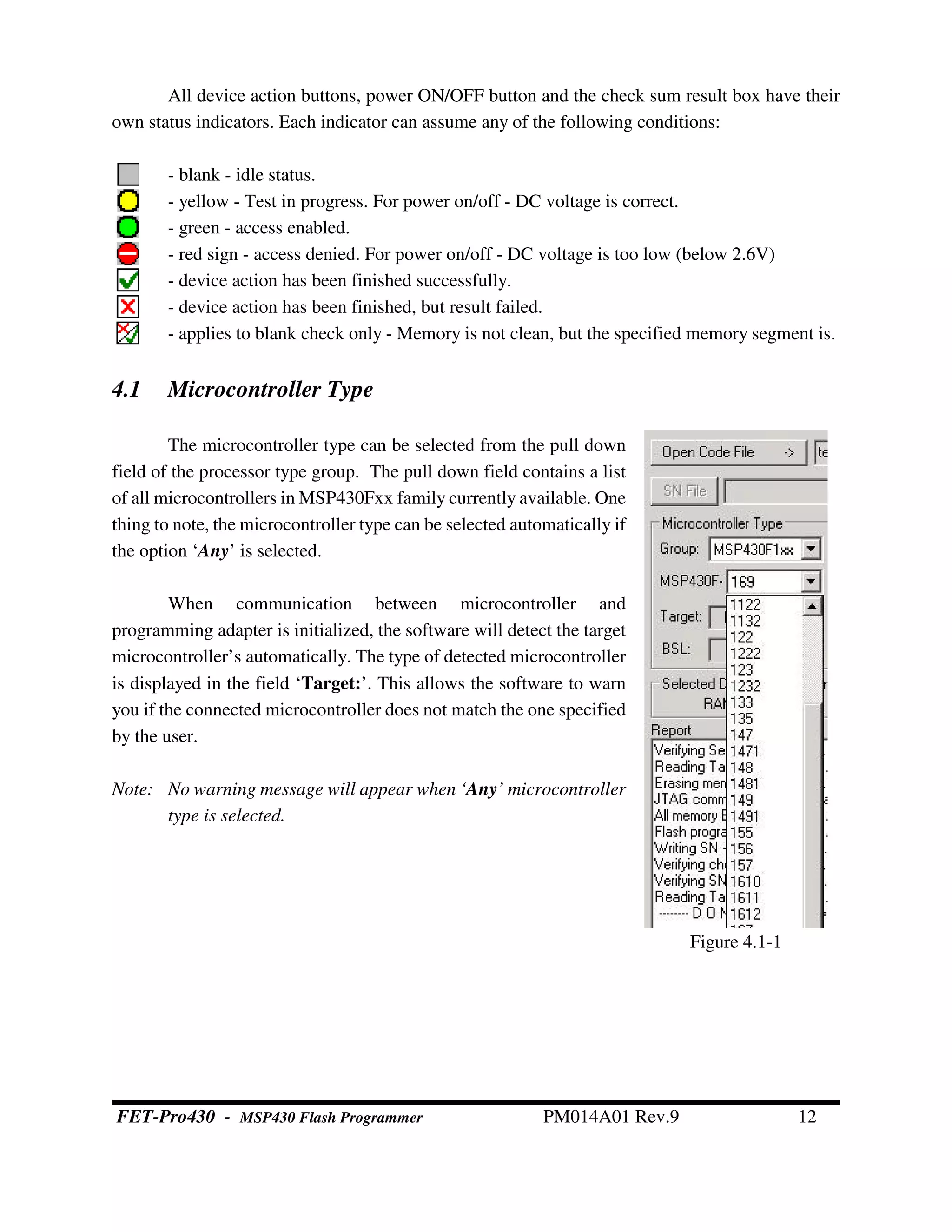 Figure 4.1-1
All device action buttons, power ON/OFF button and the check sum result box have their
own status indicators. Each indicator can assume any of the following conditions:
- blank - idle status.
- yellow - Test in progress. For power on/off - DC voltage is correct.
- green - access enabled.
- red sign - access denied. For power on/off - DC voltage is too low (below 2.6V)
- device action has been finished successfully.
- device action has been finished, but result failed.
- applies to blank check only - Memory is not clean, but the specified memory segment is.
4.1 Microcontroller Type
The microcontroller type can be selected from the pull down
field of the processor type group. The pull down field contains a list
of all microcontrollers in MSP430Fxx family currently available. One
thing to note, the microcontroller type can be selected automatically if
the option ‘Any’ is selected.
When communication between microcontroller and
programming adapter is initialized, the software will detect the target
microcontroller’s automatically. The type of detected microcontroller
is displayed in the field ‘Target:’. This allows the software to warn
you if the connected microcontroller does not match the one specified
by the user.
Note: No warning message will appear when ‘Any’ microcontroller
type is selected.
FET-Pro430 - MSP430 Flash Programmer PM014A01 Rev.9 12
 