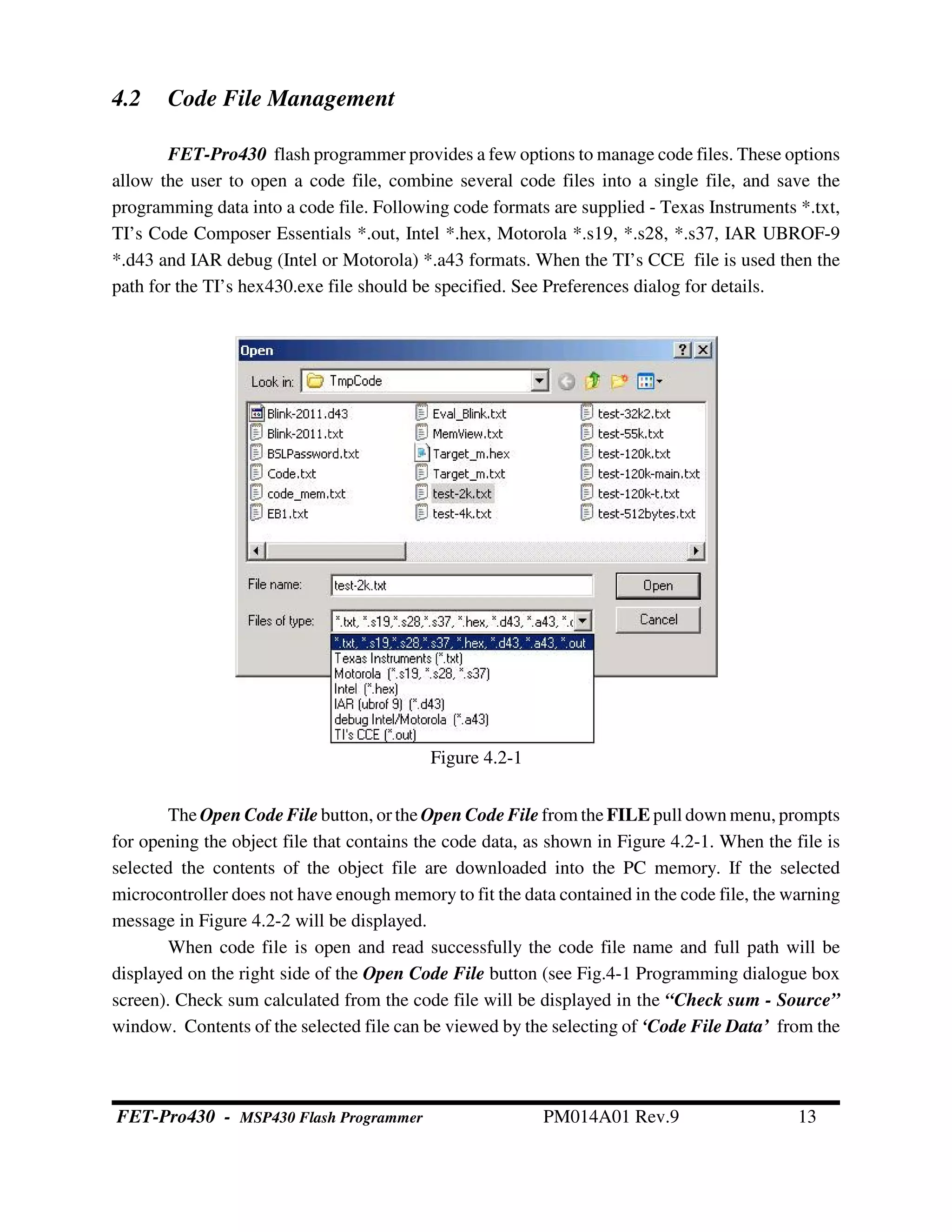 4.2 Code File Management
FET-Pro430 flash programmer provides a few options to manage code files. These options
allow the user to open a code file, combine several code files into a single file, and save the
programming data into a code file. Following code formats are supplied - Texas Instruments *.txt,
TI’s Code Composer Essentials *.out, Intel *.hex, Motorola *.s19, *.s28, *.s37, IAR UBROF-9
*.d43 and IAR debug (Intel or Motorola) *.a43 formats. When the TI’s CCE file is used then the
path for the TI’s hex430.exe file should be specified. See Preferences dialog for details.
The Open Code File button, or the Open Code File from the FILE pull down menu, prompts
for opening the object file that contains the code data, as shown in Figure 4.2-1. When the file is
selected the contents of the object file are downloaded into the PC memory. If the selected
microcontroller does not have enough memory to fit the data contained in the code file, the warning
message in Figure 4.2-2 will be displayed.
When code file is open and read successfully the code file name and full path will be
displayed on the right side of the Open Code File button (see Fig.4-1 Programming dialogue box
screen). Check sum calculated from the code file will be displayed in the “Check sum - Source”
window. Contents of the selected file can be viewed by the selecting of ‘Code File Data’ from the
Figure 4.2-1
FET-Pro430 - MSP430 Flash Programmer PM014A01 Rev.9 13
 