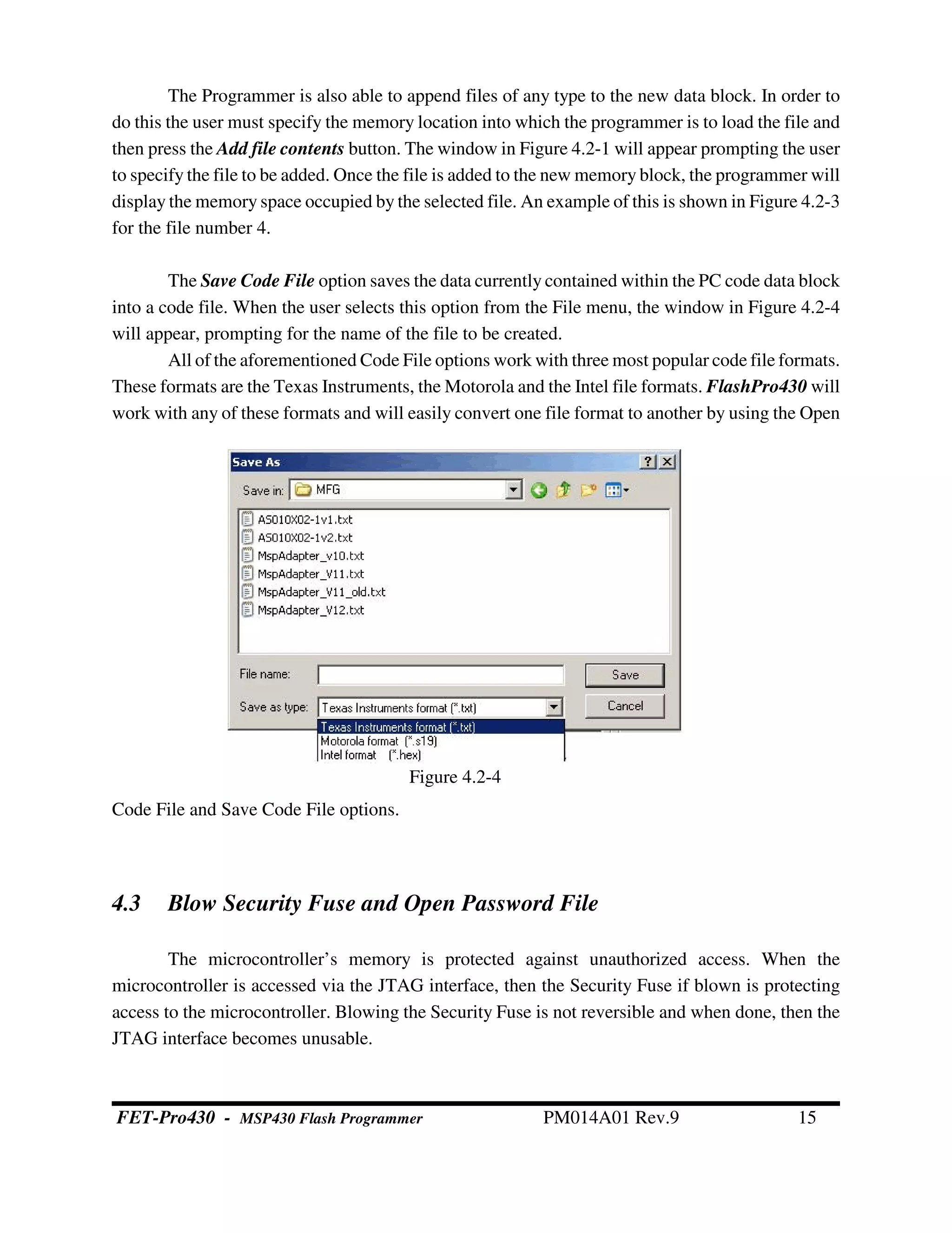 The Programmer is also able to append files of any type to the new data block. In order to
do this the user must specify the memory location into which the programmer is to load the file and
then press the Add file contents button. The window in Figure 4.2-1 will appear prompting the user
to specify the file to be added. Once the file is added to the new memory block, the programmer will
display the memory space occupied by the selected file. An example of this is shown in Figure 4.2-3
for the file number 4.
The Save Code File option saves the data currently contained within the PC code data block
into a code file. When the user selects this option from the File menu, the window in Figure 4.2-4
will appear, prompting for the name of the file to be created.
All of the aforementioned Code File options work with three most popular code file formats.
These formats are the Texas Instruments, the Motorola and the Intel file formats. FlashPro430 will
work with any of these formats and will easily convert one file format to another by using the Open
Code File and Save Code File options.
4.3 Blow Security Fuse and Open Password File
The microcontroller’s memory is protected against unauthorized access. When the
microcontroller is accessed via the JTAG interface, then the Security Fuse if blown is protecting
access to the microcontroller. Blowing the Security Fuse is not reversible and when done, then the
JTAG interface becomes unusable.
Figure 4.2-4
FET-Pro430 - MSP430 Flash Programmer PM014A01 Rev.9 15
 